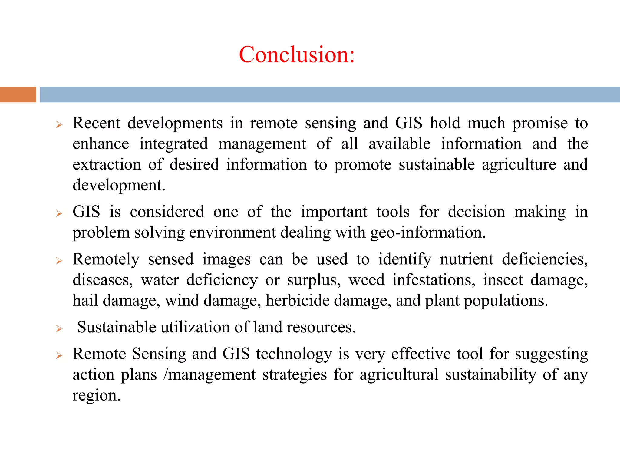 Conclusion:
 Recent developments in remote sensing and GIS hold much promise to
enhance integrated management of all available information and the
extraction of desired information to promote sustainable agriculture and
development.
 GIS is considered one of the important tools for decision making in
problem solving environment dealing with geo-information.
 Remotely sensed images can be used to identify nutrient deficiencies,
diseases, water deficiency or surplus, weed infestations, insect damage,
hail damage, wind damage, herbicide damage, and plant populations.
 Sustainable utilization of land resources.
 Remote Sensing and GIS technology is very effective tool for suggesting
action plans /management strategies for agricultural sustainability of any
region.
 