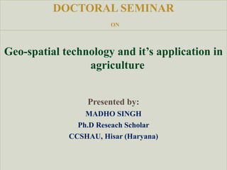 DOCTORAL SEMINAR
ON
Geo-spatial technology and it’s application in
agriculture
Presented by:
MADHO SINGH
Ph.D Reseach Scholar
CCSHAU, Hisar (Haryana)
 