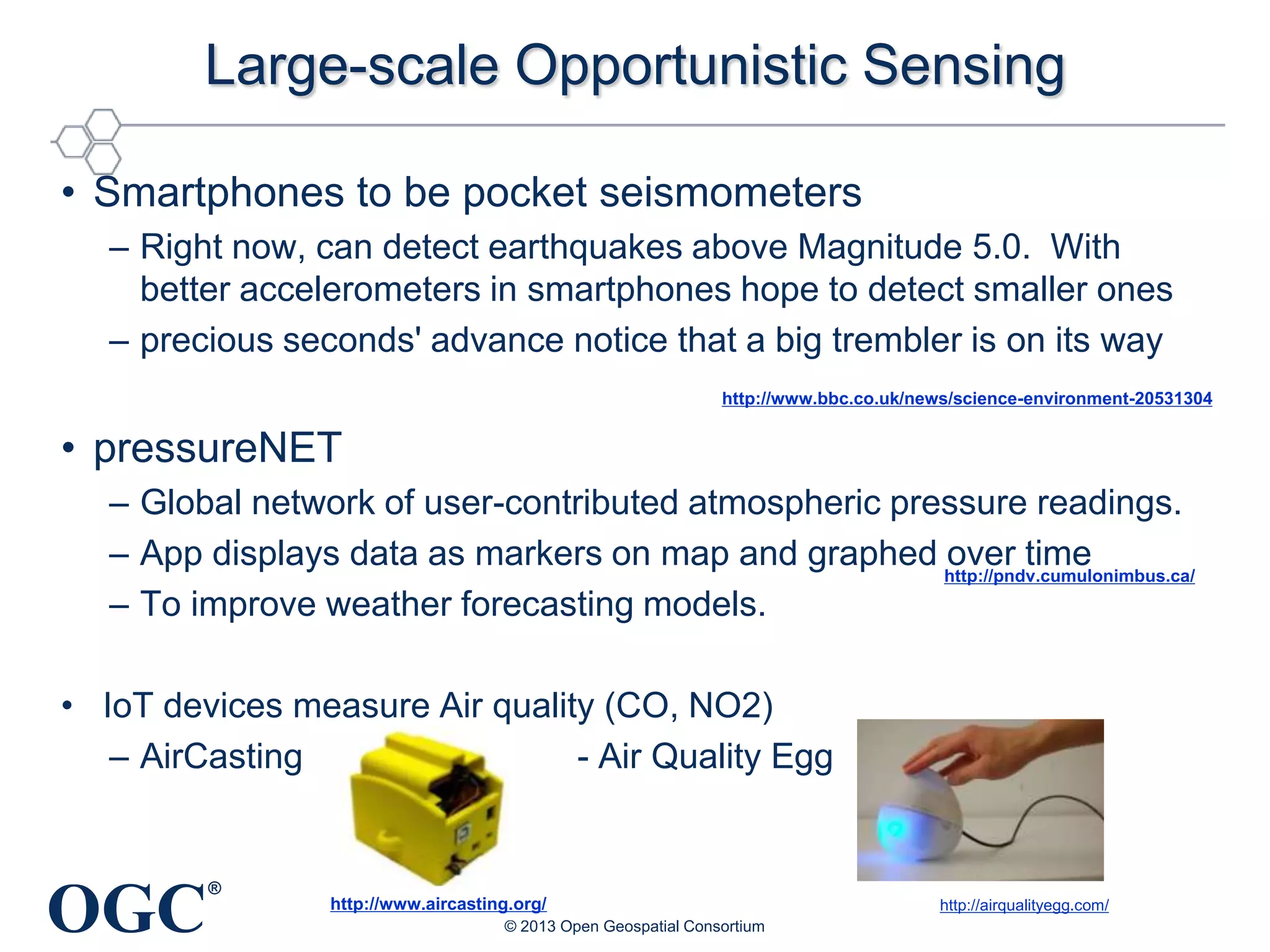 Large-scale Opportunistic Sensing
• Smartphones to be pocket seismometers
– Right now, can detect earthquakes above Magnitude 5.0. With
better accelerometers in smartphones hope to detect smaller ones
– precious seconds' advance notice that a big trembler is on its way
http://www.bbc.co.uk/news/science-environment-20531304

• pressureNET
– Global network of user-contributed atmospheric pressure readings.
– App displays data as markers on map and graphed http://pndv.cumulonimbus.ca/
over time
– To improve weather forecasting models.
• IoT devices measure Air quality (CO, NO2)
– AirCasting
- Air Quality Egg

OGC

®

http://www.aircasting.org/
© 2013 Open Geospatial Consortium

http://airqualityegg.com/

 