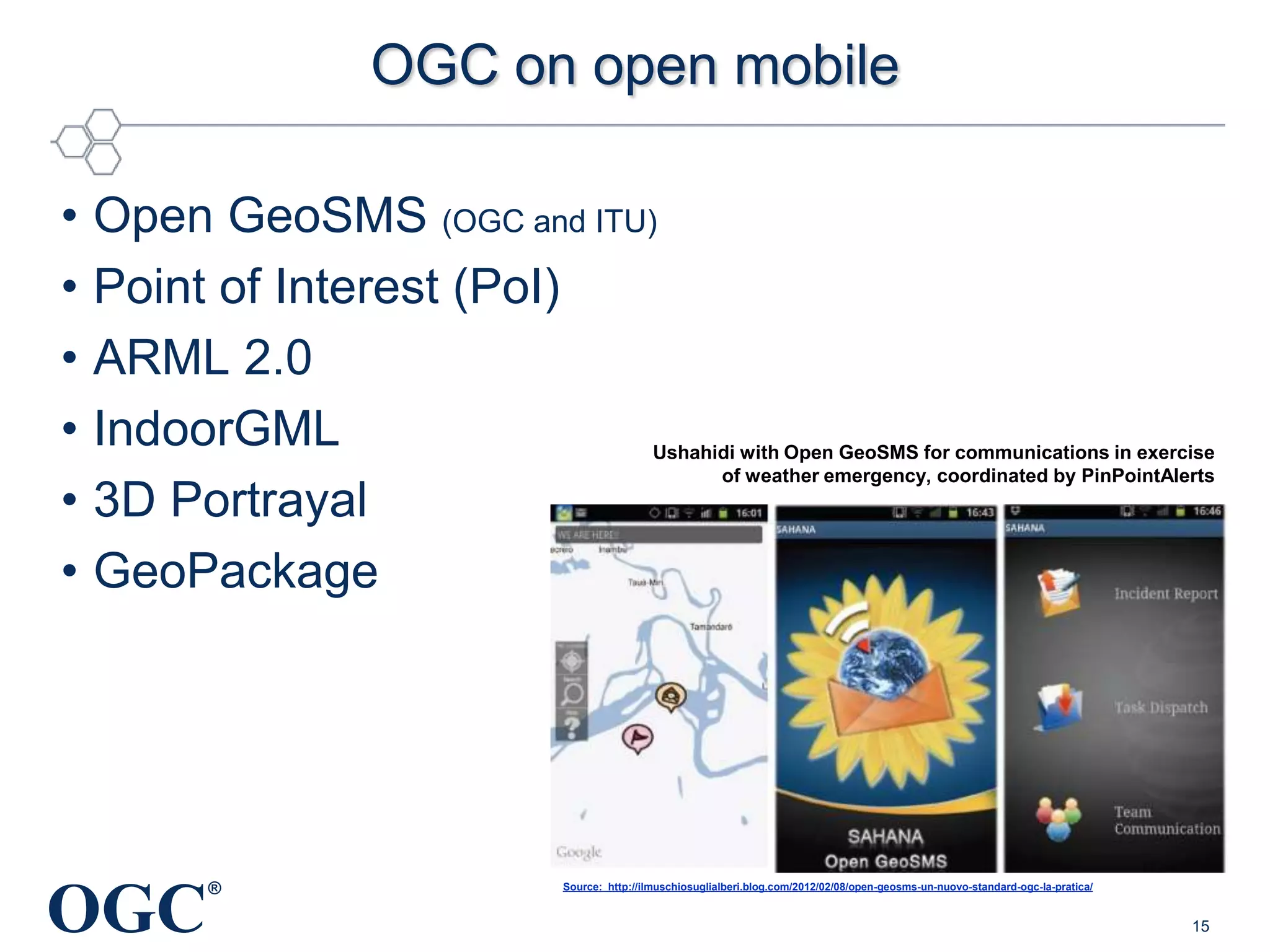 OGC on open mobile
•
•
•
•
•
•

Open GeoSMS (OGC and ITU)
Point of Interest (PoI)
ARML 2.0
IndoorGML
3D Portrayal
GeoPackage

OGC

Ushahidi with Open GeoSMS for communications in exercise
of weather emergency, coordinated by PinPointAlerts

®

Source: http://ilmuschiosuglialberi.blog.com/2012/02/08/open-geosms-un-nuovo-standard-ogc-la-pratica/

15

 