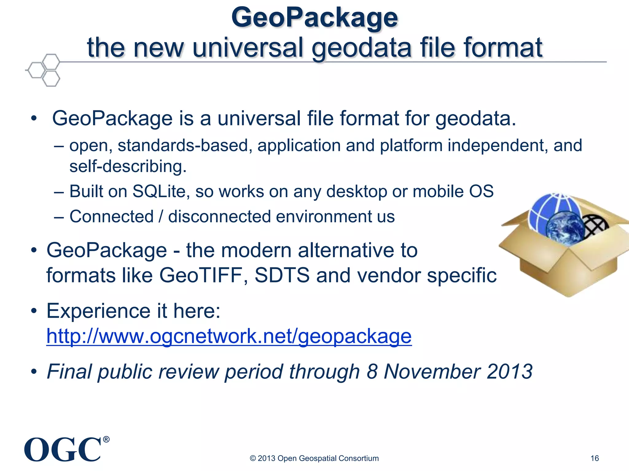 GeoPackage
the new universal geodata file format
• GeoPackage is a universal file format for geodata.
– open, standards-based, application and platform independent, and
self-describing.
– Built on SQLite, so works on any desktop or mobile OS
– Connected / disconnected environment us

• GeoPackage - the modern alternative to
formats like GeoTIFF, SDTS and vendor specific
• Experience it here:
http://www.ogcnetwork.net/geopackage
• Final public review period through 8 November 2013

OGC

®
© 2013 Open Geospatial Consortium

16

 