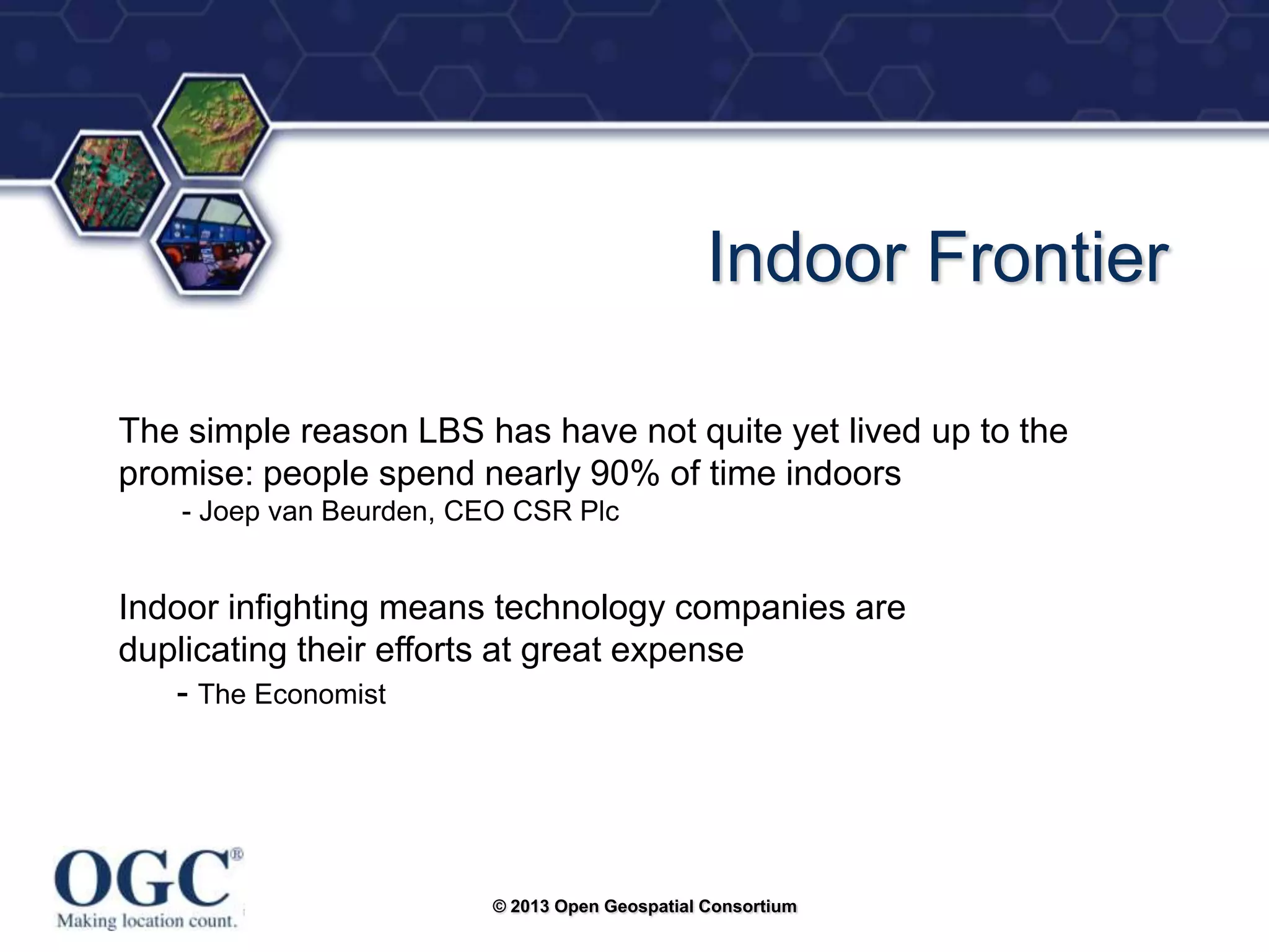 ®

Indoor Frontier
The simple reason LBS has have not quite yet lived up to the
promise: people spend nearly 90% of time indoors
- Joep van Beurden, CEO CSR Plc

Indoor infighting means technology companies are
duplicating their efforts at great expense
- The Economist

© 2013 Open Geospatial Consortium

 
