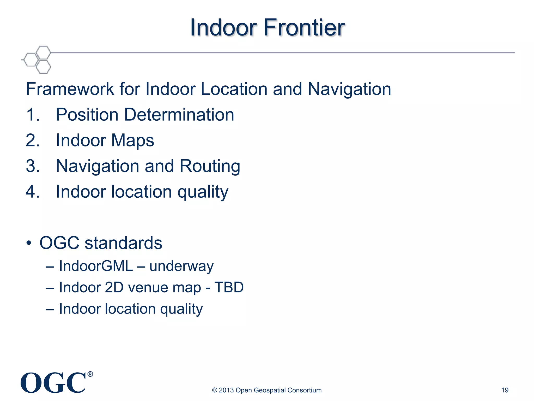 Indoor Frontier
Framework for Indoor Location and Navigation
1. Position Determination
2. Indoor Maps
3. Navigation and Routing
4. Indoor location quality

• OGC standards
– IndoorGML – underway
– Indoor 2D venue map - TBD
– Indoor location quality

OGC

®
© 2013 Open Geospatial Consortium

19

 