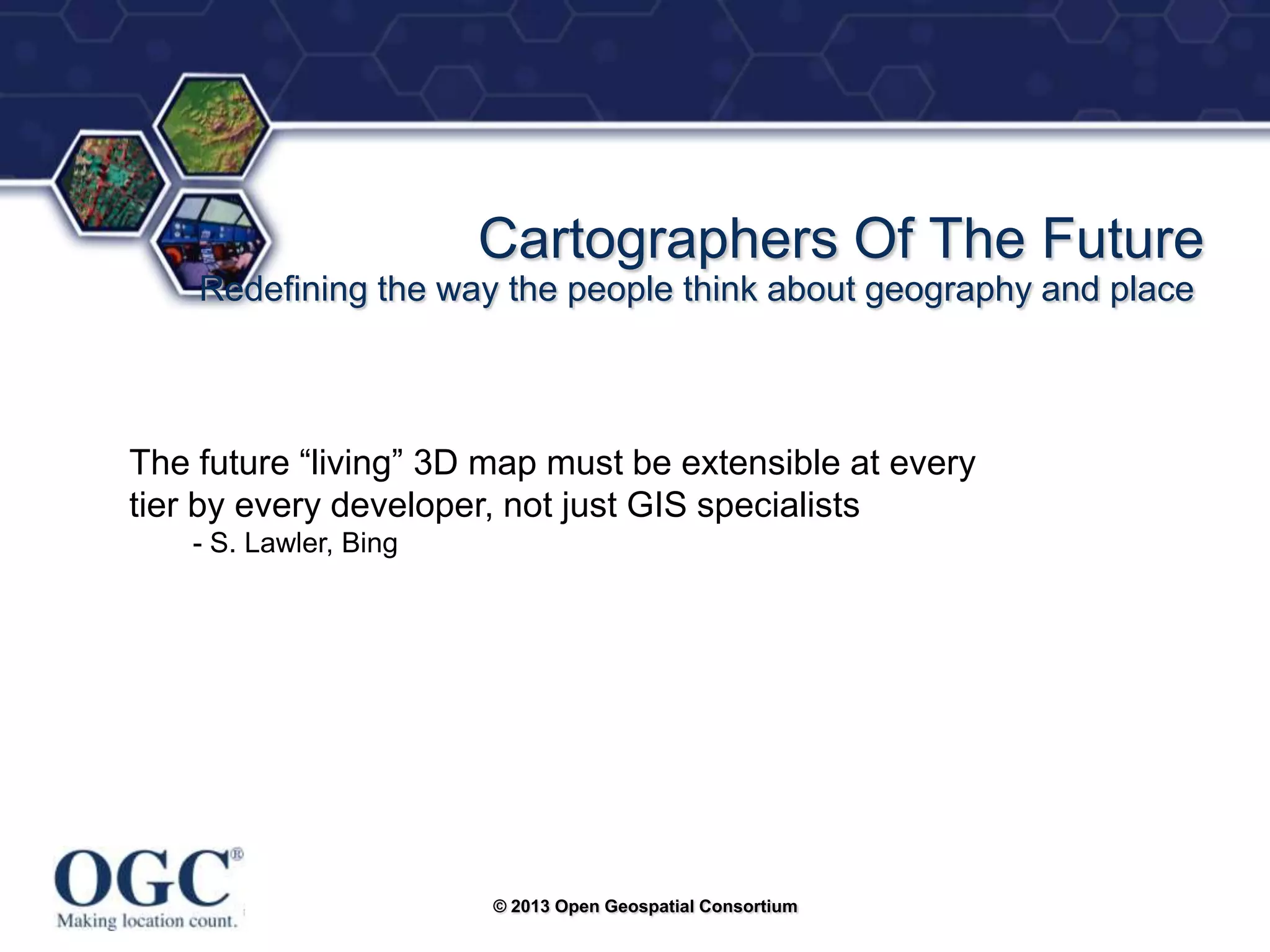 ®

Cartographers Of The Future
Redefining the way the people think about geography and place

The future ―living‖ 3D map must be extensible at every
tier by every developer, not just GIS specialists
- S. Lawler, Bing

© 2013 Open Geospatial Consortium

 