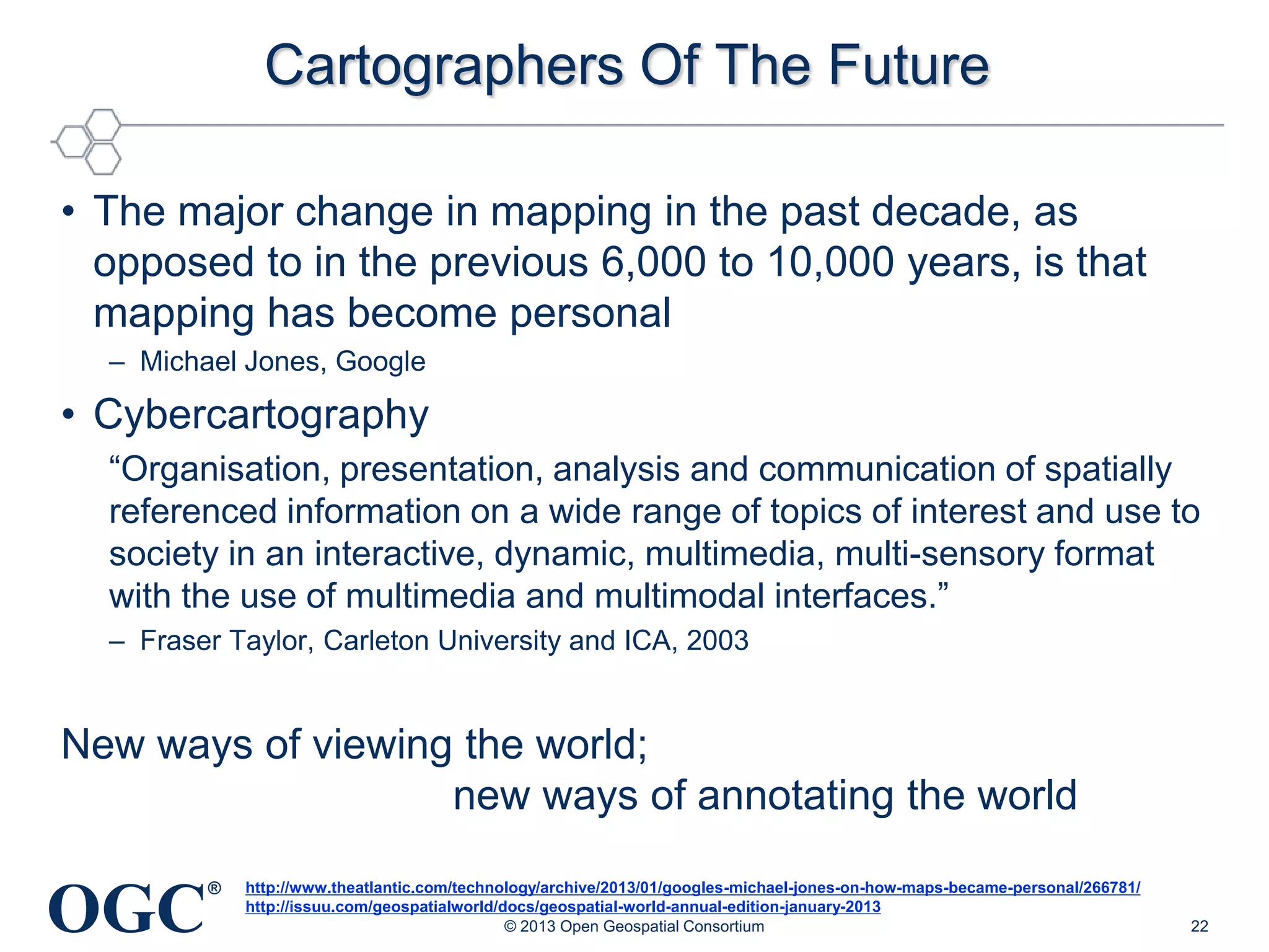 Cartographers Of The Future
• The major change in mapping in the past decade, as
opposed to in the previous 6,000 to 10,000 years, is that
mapping has become personal
– Michael Jones, Google

• Cybercartography
―Organisation, presentation, analysis and communication of spatially
referenced information on a wide range of topics of interest and use to
society in an interactive, dynamic, multimedia, multi-sensory format
with the use of multimedia and multimodal interfaces.‖
– Fraser Taylor, Carleton University and ICA, 2003

New ways of viewing the world;
new ways of annotating the world

OGC

®

http://www.theatlantic.com/technology/archive/2013/01/googles-michael-jones-on-how-maps-became-personal/266781/
http://issuu.com/geospatialworld/docs/geospatial-world-annual-edition-january-2013
© 2013 Open Geospatial Consortium

22

 