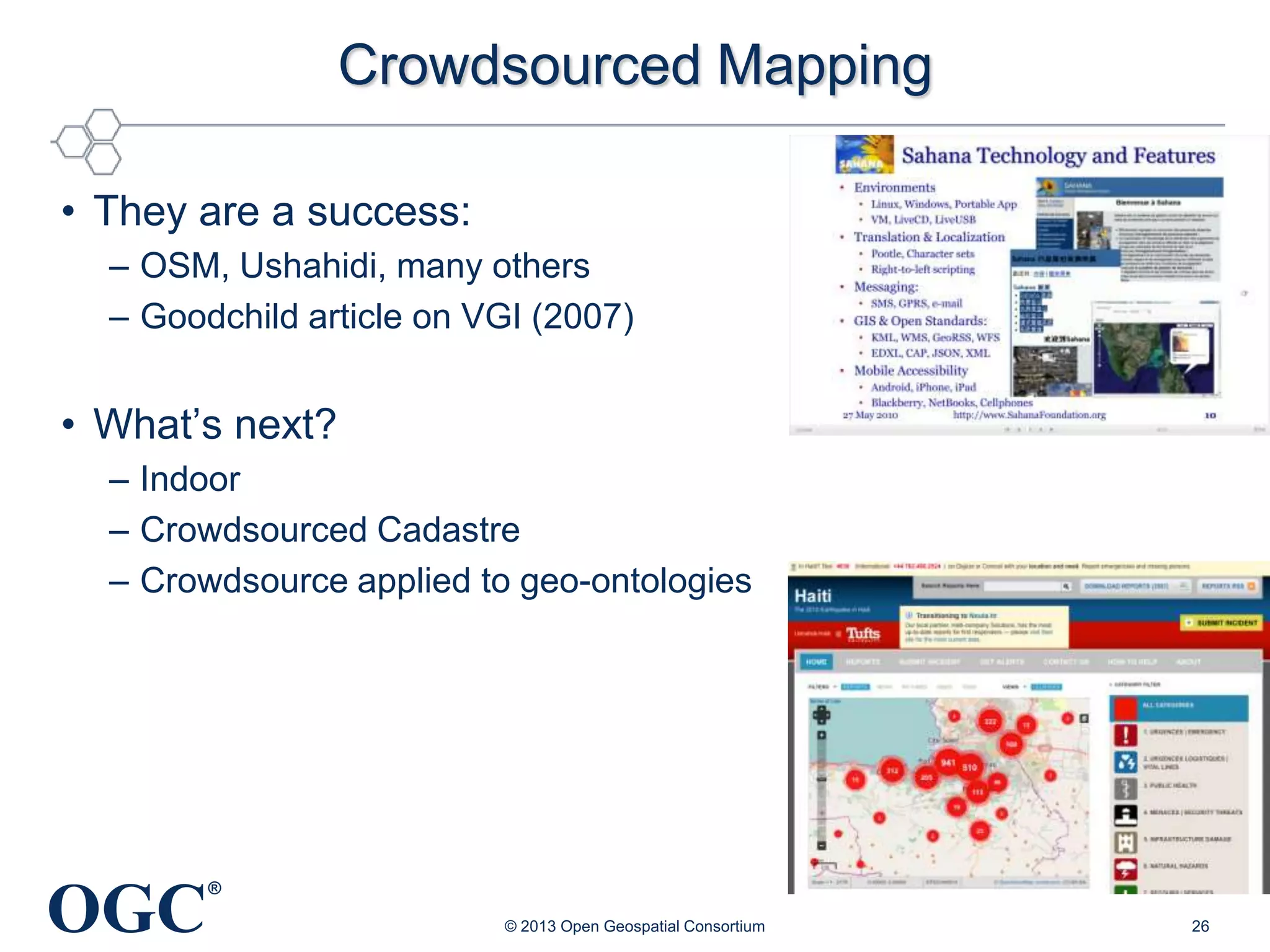 Crowdsourced Mapping
• They are a success:
– OSM, Ushahidi, many others
– Goodchild article on VGI (2007)

• What‘s next?
– Indoor
– Crowdsourced Cadastre
– Crowdsource applied to geo-ontologies

OGC

®
© 2013 Open Geospatial Consortium

26

 