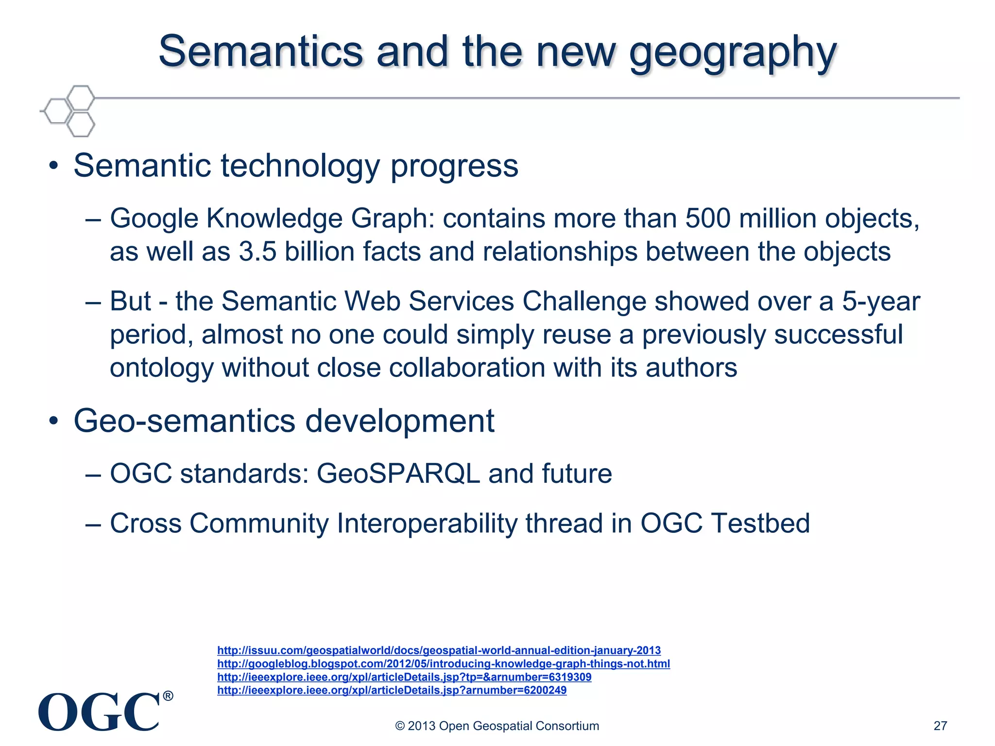 Semantics and the new geography
• Semantic technology progress
– Google Knowledge Graph: contains more than 500 million objects,
as well as 3.5 billion facts and relationships between the objects
– But - the Semantic Web Services Challenge showed over a 5-year
period, almost no one could simply reuse a previously successful
ontology without close collaboration with its authors

• Geo-semantics development
– OGC standards: GeoSPARQL and future
– Cross Community Interoperability thread in OGC Testbed

OGC

®

http://issuu.com/geospatialworld/docs/geospatial-world-annual-edition-january-2013
http://googleblog.blogspot.com/2012/05/introducing-knowledge-graph-things-not.html
http://ieeexplore.ieee.org/xpl/articleDetails.jsp?tp=&arnumber=6319309
http://ieeexplore.ieee.org/xpl/articleDetails.jsp?arnumber=6200249

© 2013 Open Geospatial Consortium

27

 