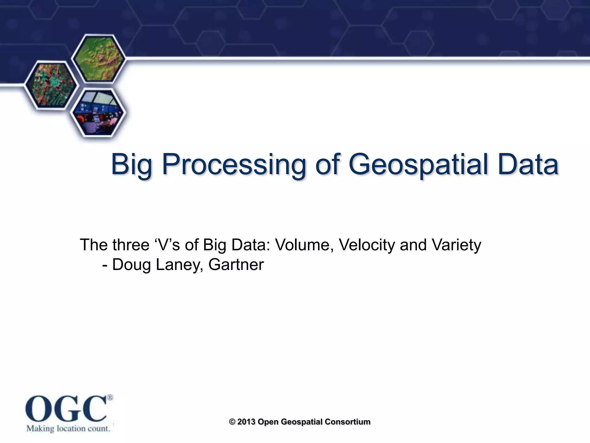 ®

Big Processing of Geospatial Data
The three ‗V‘s of Big Data: Volume, Velocity and Variety
- Doug Laney, Gartner

© 2013 Open Geospatial Consortium

 