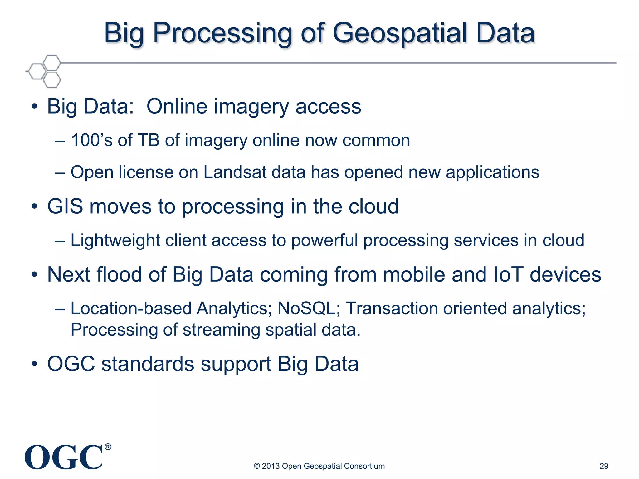 Big Processing of Geospatial Data
• Big Data: Online imagery access
– 100‘s of TB of imagery online now common
– Open license on Landsat data has opened new applications

• GIS moves to processing in the cloud
– Lightweight client access to powerful processing services in cloud

• Next flood of Big Data coming from mobile and IoT devices
– Location-based Analytics; NoSQL; Transaction oriented analytics;
Processing of streaming spatial data.

• OGC standards support Big Data

OGC

®
© 2013 Open Geospatial Consortium

29

 