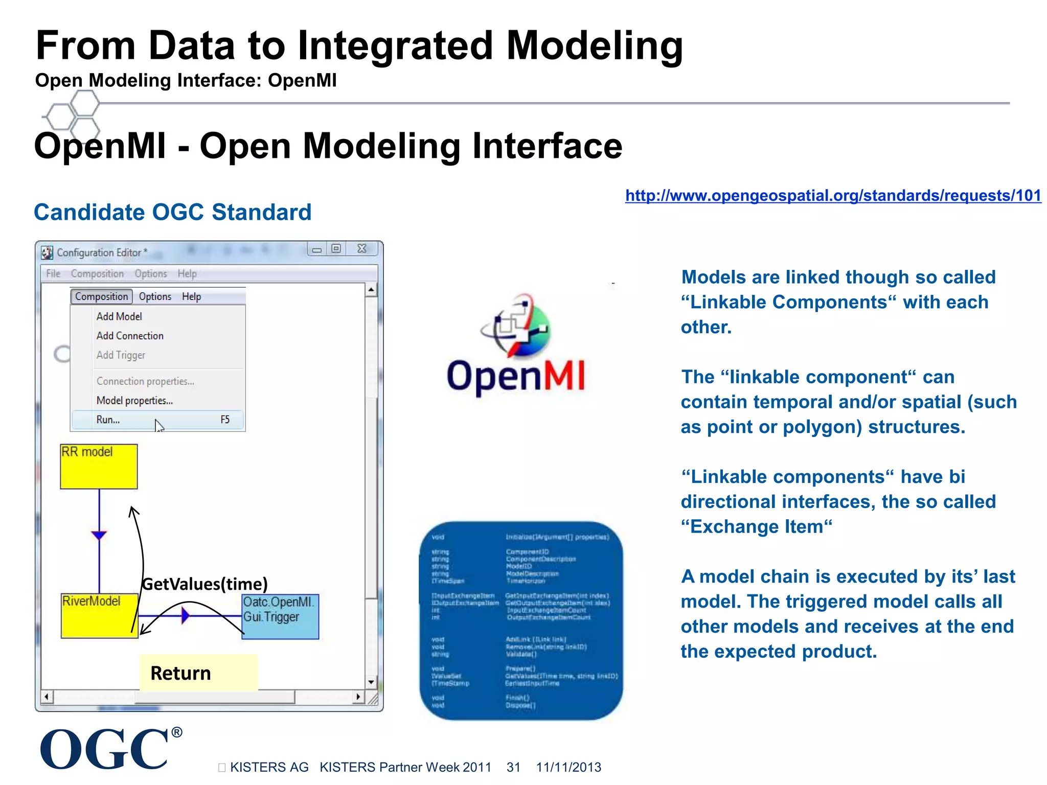 From Data to Integrated Modeling
Open Modeling Interface: OpenMI

OpenMI - Open Modeling Interface
http://www.opengeospatial.org/standards/requests/101

Candidate OGC Standard

Models are linked though so called
“Linkable Components“ with each
other.
The “linkable component“ can
contain temporal and/or spatial (such
as point or polygon) structures.

My
model

“Linkable components“ have bi
directional interfaces, the so called
“Exchange Item“
A model chain is executed by its’ last
model. The triggered model calls all
other models and receives at the end
the expected product.

GetValues(time)

Return

OGC

®
KISTERS AG KISTERS Partner Week 2011

31

11/11/2013

 