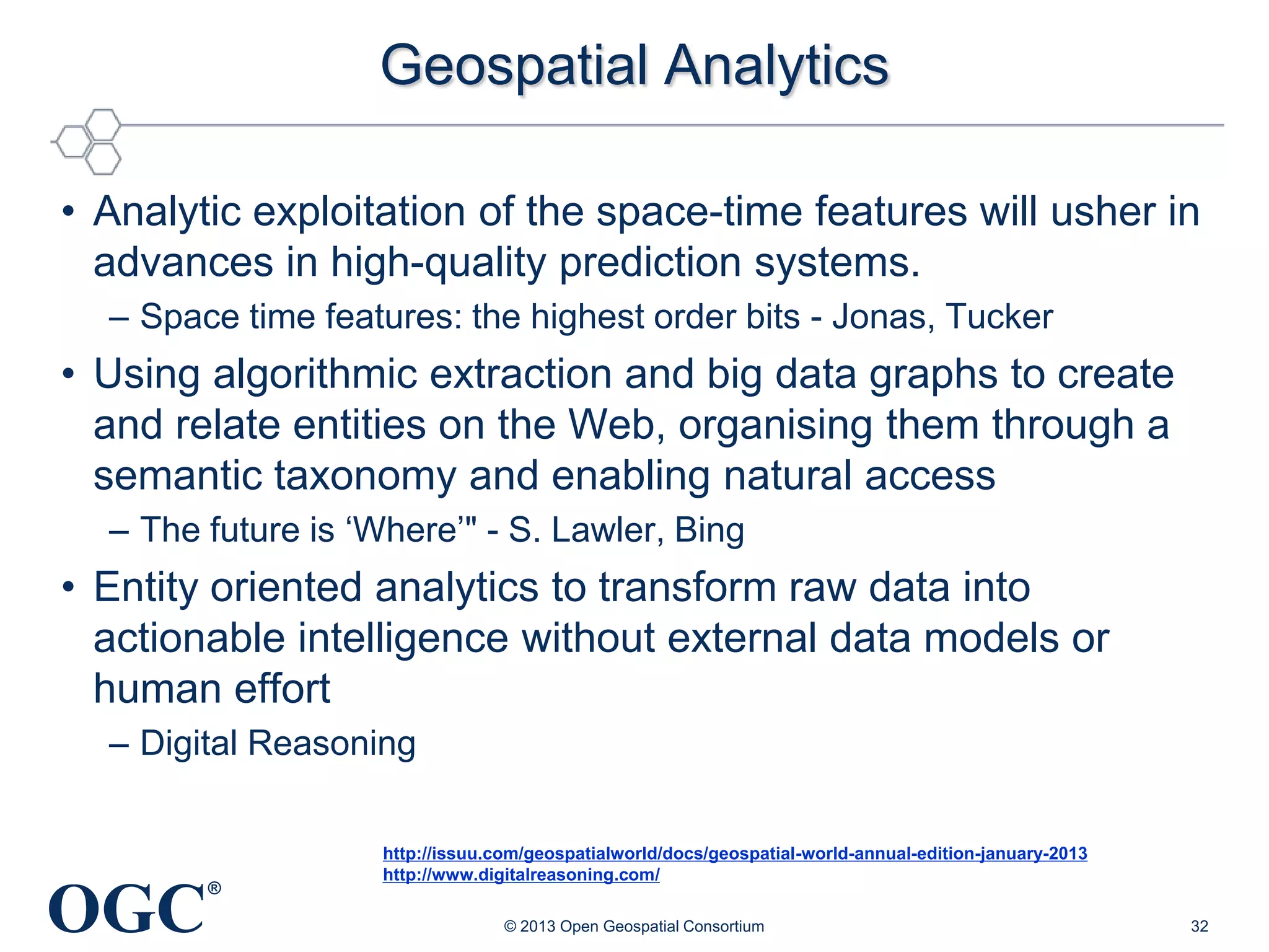 Geospatial Analytics
• Analytic exploitation of the space-time features will usher in
advances in high-quality prediction systems.
– Space time features: the highest order bits - Jonas, Tucker

• Using algorithmic extraction and big data graphs to create
and relate entities on the Web, organising them through a
semantic taxonomy and enabling natural access
– The future is ‗Where‘" - S. Lawler, Bing

• Entity oriented analytics to transform raw data into
actionable intelligence without external data models or
human effort
– Digital Reasoning

OGC

®

http://issuu.com/geospatialworld/docs/geospatial-world-annual-edition-january-2013
http://www.digitalreasoning.com/
© 2013 Open Geospatial Consortium

32

 