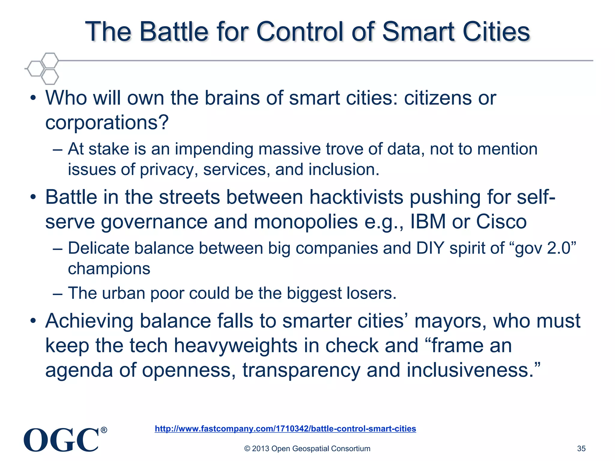 The Battle for Control of Smart Cities
• Who will own the brains of smart cities: citizens or
corporations?
– At stake is an impending massive trove of data, not to mention
issues of privacy, services, and inclusion.

• Battle in the streets between hacktivists pushing for selfserve governance and monopolies e.g., IBM or Cisco
– Delicate balance between big companies and DIY spirit of ―gov 2.0‖
champions
– The urban poor could be the biggest losers.

• Achieving balance falls to smarter cities‘ mayors, who must
keep the tech heavyweights in check and ―frame an
agenda of openness, transparency and inclusiveness.‖

OGC

®

http://www.fastcompany.com/1710342/battle-control-smart-cities
© 2013 Open Geospatial Consortium

35

 