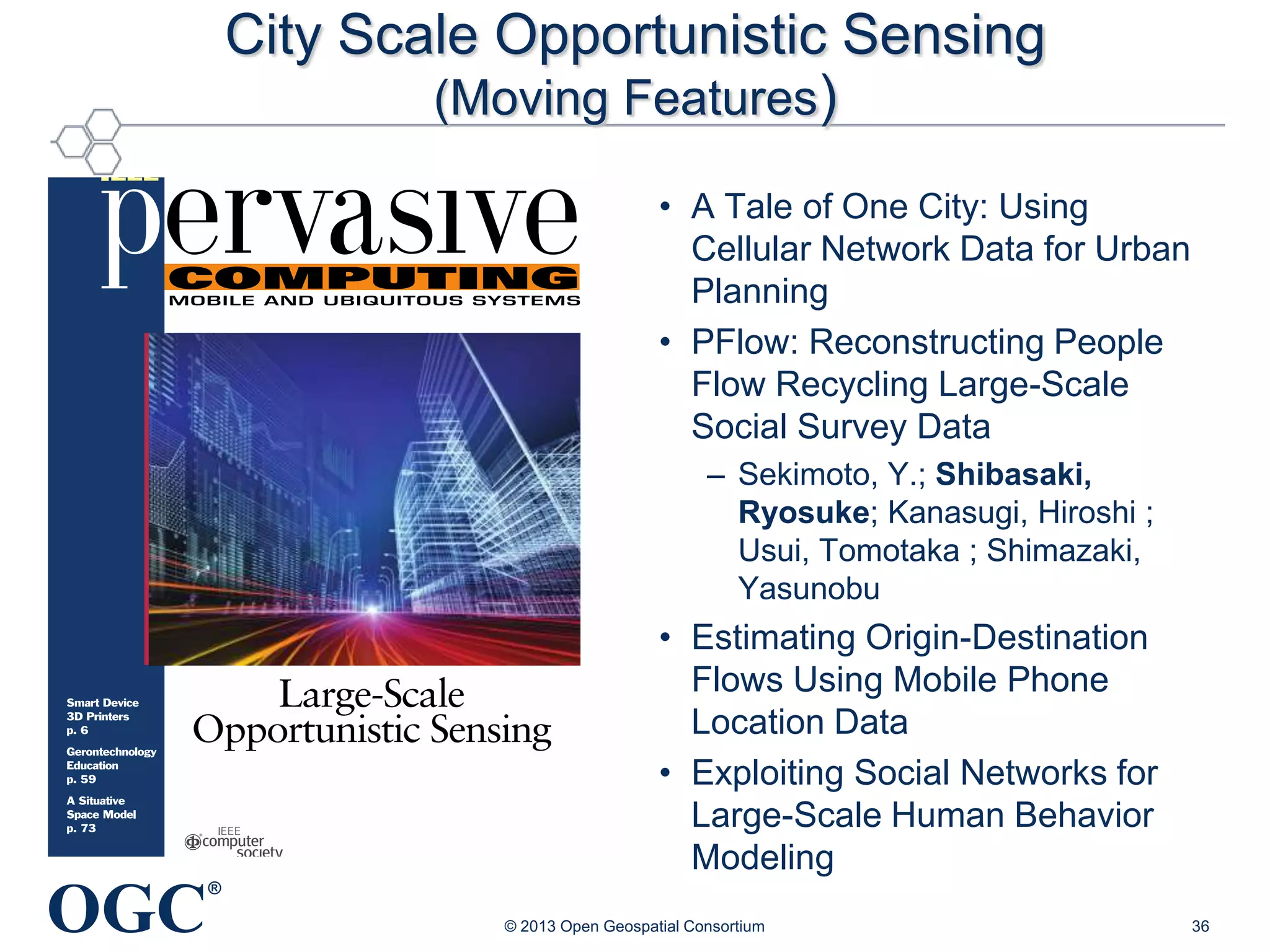 City Scale Opportunistic Sensing
(Moving Features)
• A Tale of One City: Using
Cellular Network Data for Urban
Planning
• PFlow: Reconstructing People
Flow Recycling Large-Scale
Social Survey Data
– Sekimoto, Y.; Shibasaki,
Ryosuke; Kanasugi, Hiroshi ;
Usui, Tomotaka ; Shimazaki,
Yasunobu

• Estimating Origin-Destination
Flows Using Mobile Phone
Location Data
• Exploiting Social Networks for
Large-Scale Human Behavior
Modeling

OGC

®
© 2013 Open Geospatial Consortium

36

 