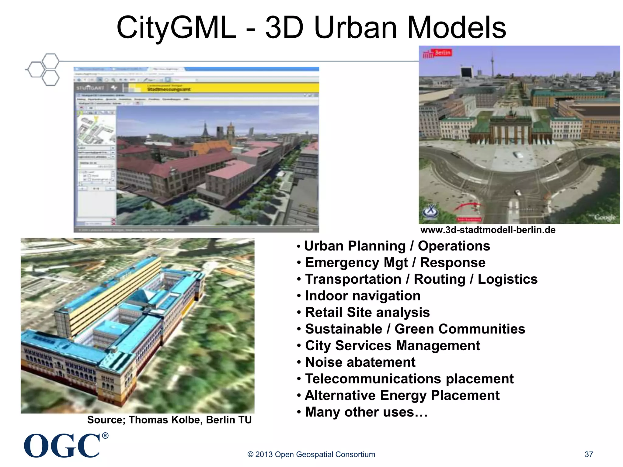 CityGML - 3D Urban Models

www.3d-stadtmodell-berlin.de

• Urban Planning / Operations

Source; Thomas Kolbe, Berlin TU

OGC

• Emergency Mgt / Response
• Transportation / Routing / Logistics
• Indoor navigation
• Retail Site analysis
• Sustainable / Green Communities
• City Services Management
• Noise abatement
• Telecommunications placement
• Alternative Energy Placement
• Many other uses…

®
© 2013 Open Geospatial Consortium

37

 