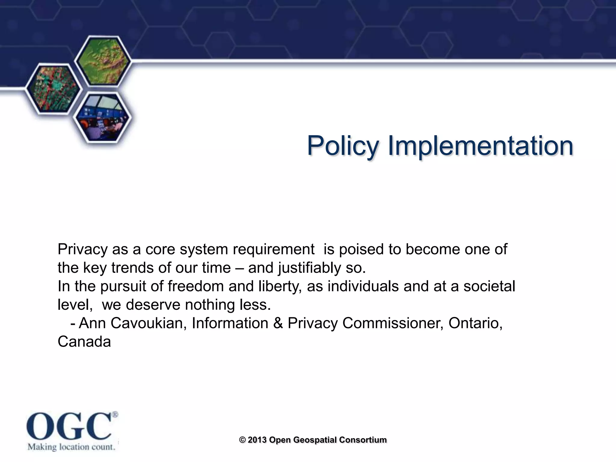 ®

Policy Implementation

Privacy as a core system requirement is poised to become one of
the key trends of our time – and justifiably so.
In the pursuit of freedom and liberty, as individuals and at a societal
level, we deserve nothing less.
- Ann Cavoukian, Information & Privacy Commissioner, Ontario,
Canada

© 2013 Open Geospatial Consortium

 