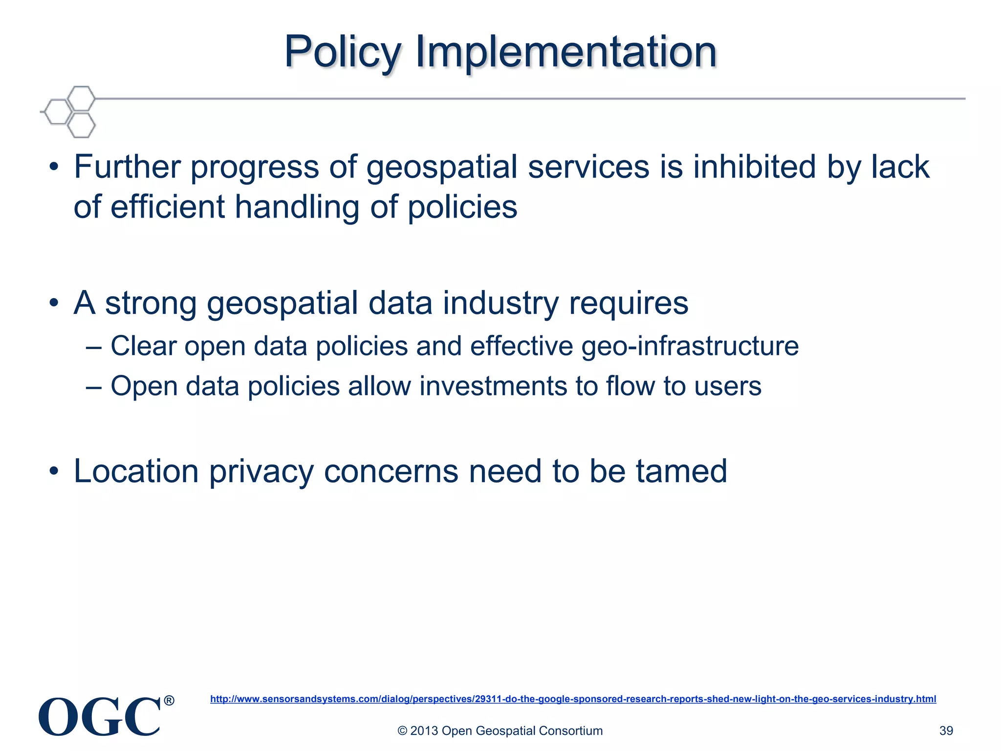 Policy Implementation
• Further progress of geospatial services is inhibited by lack
of efficient handling of policies
• A strong geospatial data industry requires
– Clear open data policies and effective geo-infrastructure
– Open data policies allow investments to flow to users

• Location privacy concerns need to be tamed

OGC

®

http://www.sensorsandsystems.com/dialog/perspectives/29311-do-the-google-sponsored-research-reports-shed-new-light-on-the-geo-services-industry.html

© 2013 Open Geospatial Consortium

39

 