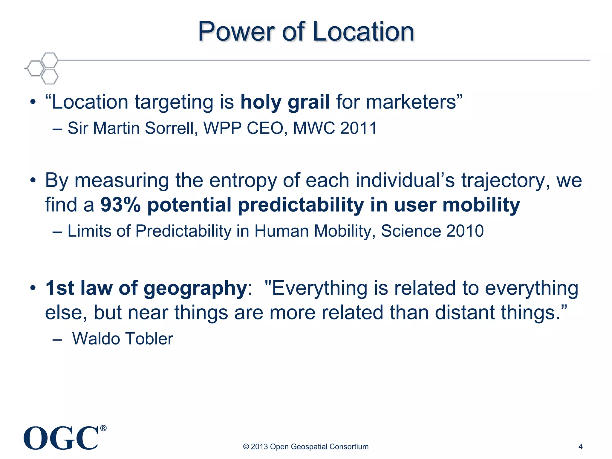 Power of Location
• ―Location targeting is holy grail for marketers‖
– Sir Martin Sorrell, WPP CEO, MWC 2011

• By measuring the entropy of each individual‘s trajectory, we
find a 93% potential predictability in user mobility
– Limits of Predictability in Human Mobility, Science 2010

• 1st law of geography: "Everything is related to everything
else, but near things are more related than distant things.‖
– Waldo Tobler

OGC

®
© 2013 Open Geospatial Consortium

4

 