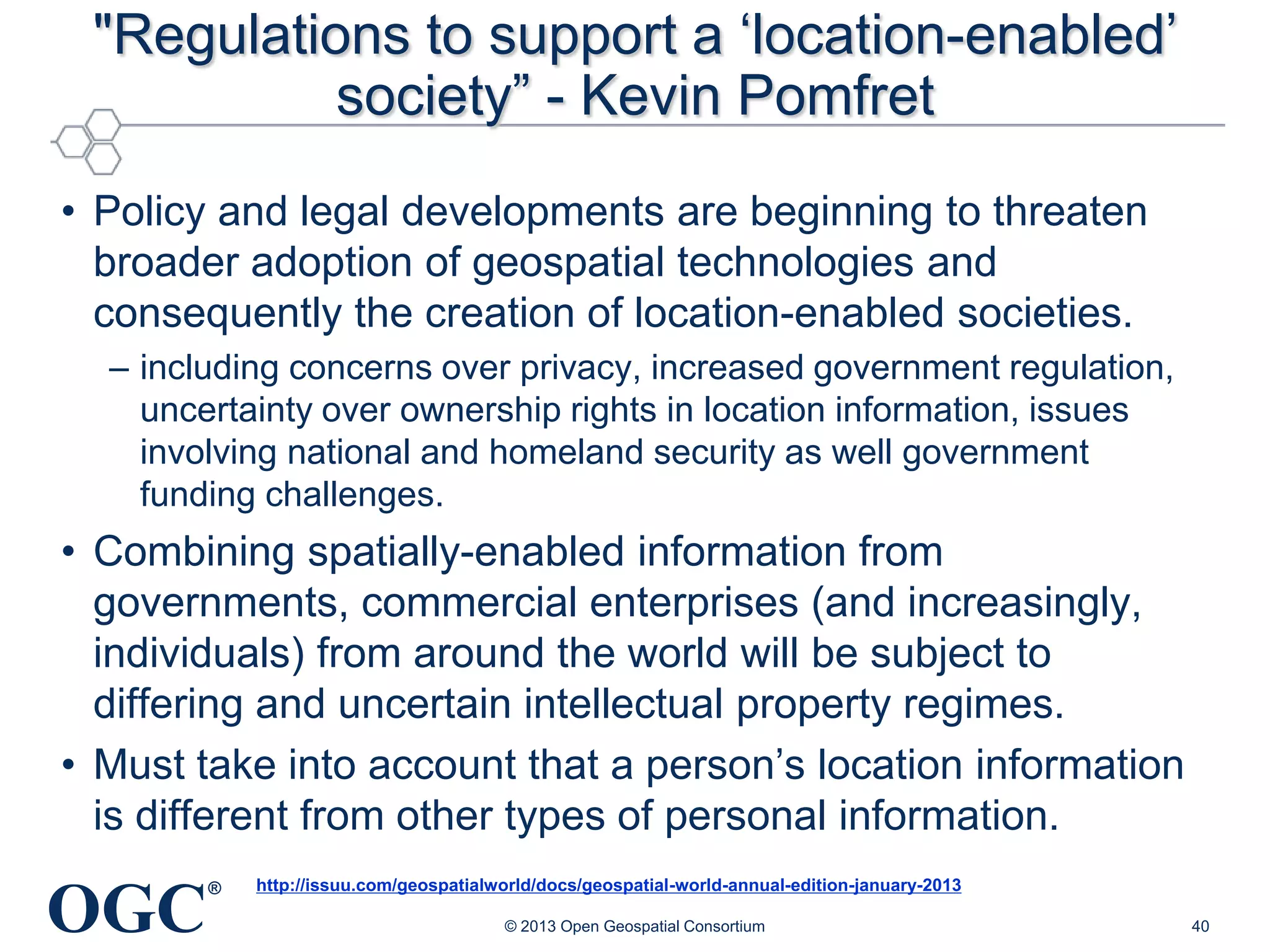 "Regulations to support a ‗location-enabled‘
society‖ - Kevin Pomfret
• Policy and legal developments are beginning to threaten
broader adoption of geospatial technologies and
consequently the creation of location-enabled societies.
– including concerns over privacy, increased government regulation,
uncertainty over ownership rights in location information, issues
involving national and homeland security as well government
funding challenges.

• Combining spatially-enabled information from
governments, commercial enterprises (and increasingly,
individuals) from around the world will be subject to
differing and uncertain intellectual property regimes.
• Must take into account that a person‘s location information
is different from other types of personal information.

OGC

®

http://issuu.com/geospatialworld/docs/geospatial-world-annual-edition-january-2013
© 2013 Open Geospatial Consortium

40

 