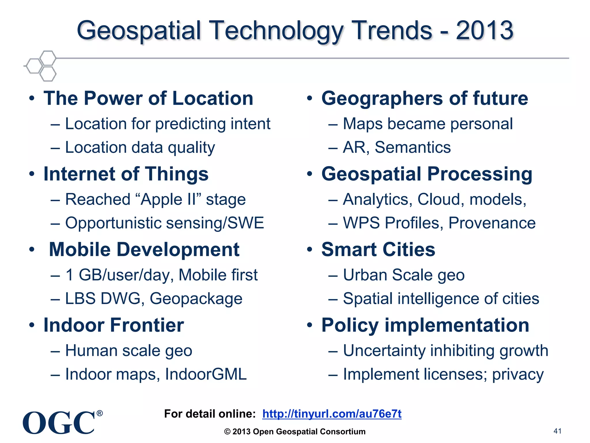 Geospatial Technology Trends - 2013
• The Power of Location
– Location for predicting intent
– Location data quality

• Internet of Things

• Mobile Development
– 1 GB/user/day, Mobile first
– LBS DWG, Geopackage

• Indoor Frontier

– Analytics, Cloud, models,
– WPS Profiles, Provenance

• Smart Cities
– Urban Scale geo
– Spatial intelligence of cities

• Policy implementation

– Human scale geo
– Indoor maps, IndoorGML

OGC

– Maps became personal
– AR, Semantics

• Geospatial Processing

– Reached ―Apple II‖ stage
– Opportunistic sensing/SWE

®

• Geographers of future

– Uncertainty inhibiting growth
– Implement licenses; privacy

For detail online: http://tinyurl.com/au76e7t
© 2013 Open Geospatial Consortium

41

 