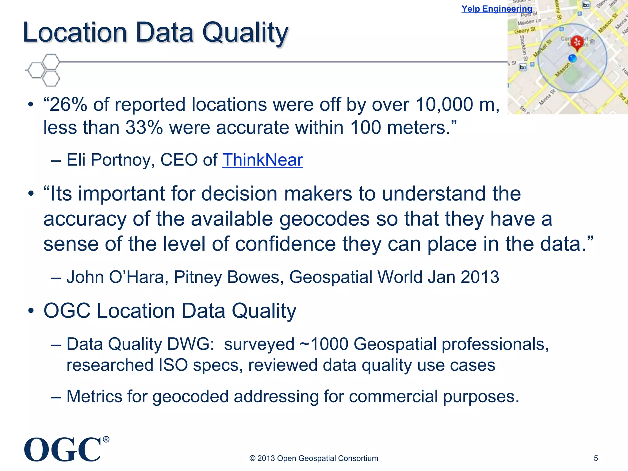 Yelp Engineering

Location Data Quality
• ―26% of reported locations were off by over 10,000 m,
less than 33% were accurate within 100 meters.‖
– Eli Portnoy, CEO of ThinkNear

• ―Its important for decision makers to understand the
accuracy of the available geocodes so that they have a
sense of the level of confidence they can place in the data.‖
– John O‘Hara, Pitney Bowes, Geospatial World Jan 2013

• OGC Location Data Quality
– Data Quality DWG: surveyed ~1000 Geospatial professionals,
researched ISO specs, reviewed data quality use cases
– Metrics for geocoded addressing for commercial purposes.

OGC

®
© 2013 Open Geospatial Consortium

5

 