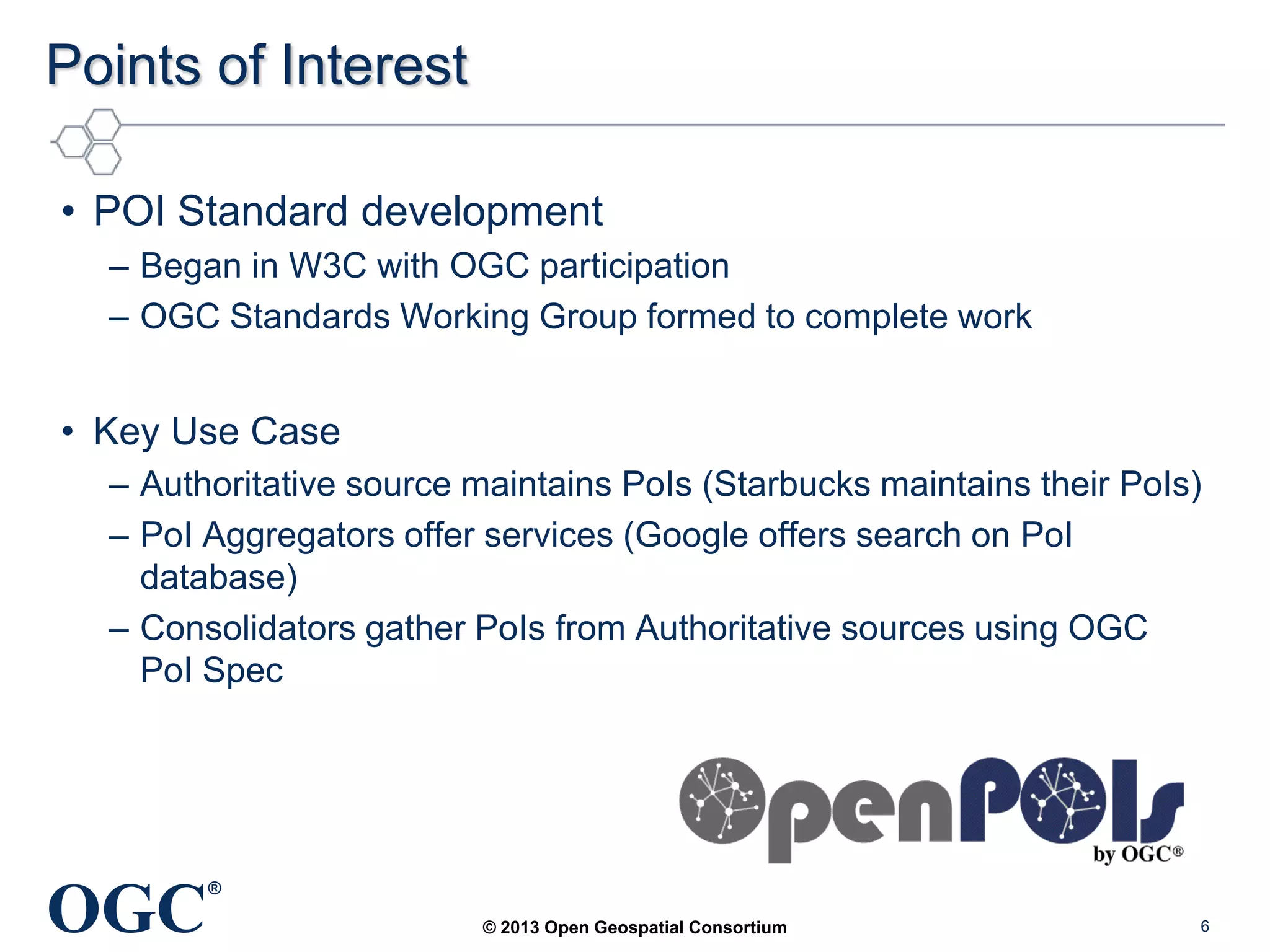 Points of Interest
• POI Standard development
– Began in W3C with OGC participation
– OGC Standards Working Group formed to complete work

• Key Use Case
– Authoritative source maintains PoIs (Starbucks maintains their PoIs)
– PoI Aggregators offer services (Google offers search on PoI
database)
– Consolidators gather PoIs from Authoritative sources using OGC
PoI Spec

OGC

®
© 2013 Open Geospatial Consortium

6

 