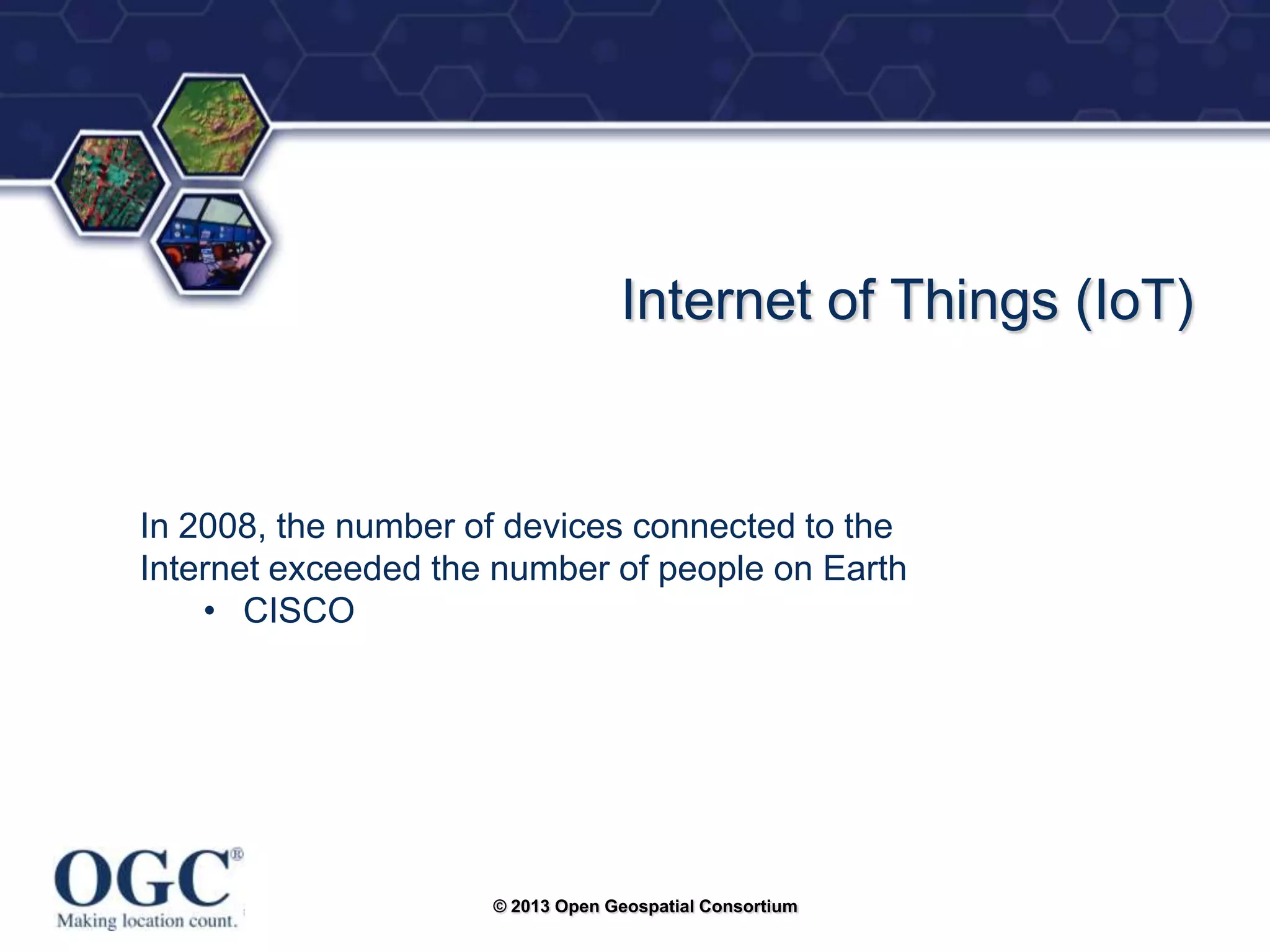 ®

Internet of Things (IoT)

In 2008, the number of devices connected to the
Internet exceeded the number of people on Earth
• CISCO

© 2013 Open Geospatial Consortium

 
