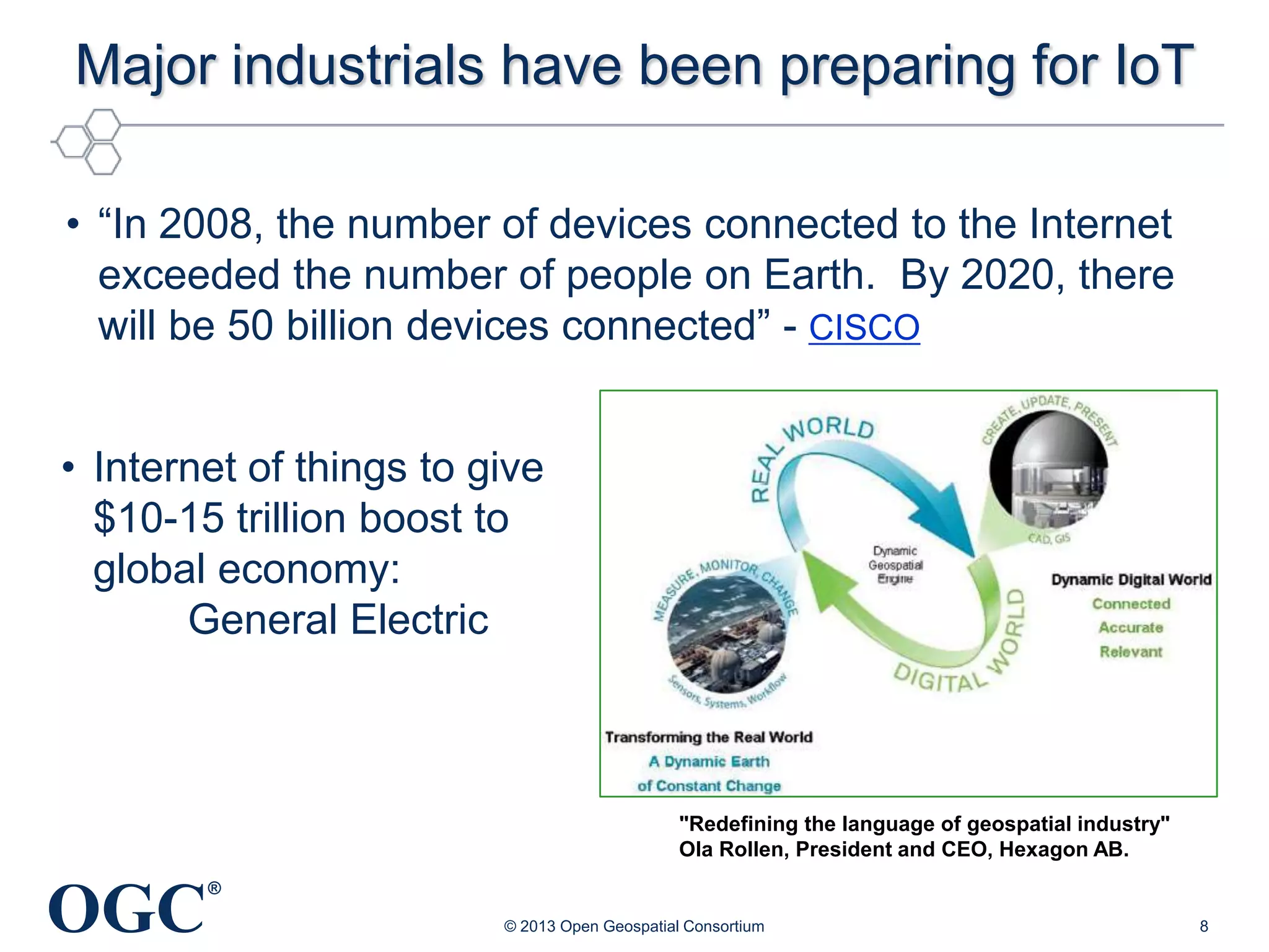 Major industrials have been preparing for IoT
• ―In 2008, the number of devices connected to the Internet
exceeded the number of people on Earth. By 2020, there
will be 50 billion devices connected‖ - CISCO
• Internet of things to give
$10-15 trillion boost to
global economy:
General Electric

"Redefining the language of geospatial industry"
Ola Rollen, President and CEO, Hexagon AB.

OGC

®
© 2013 Open Geospatial Consortium

8

 