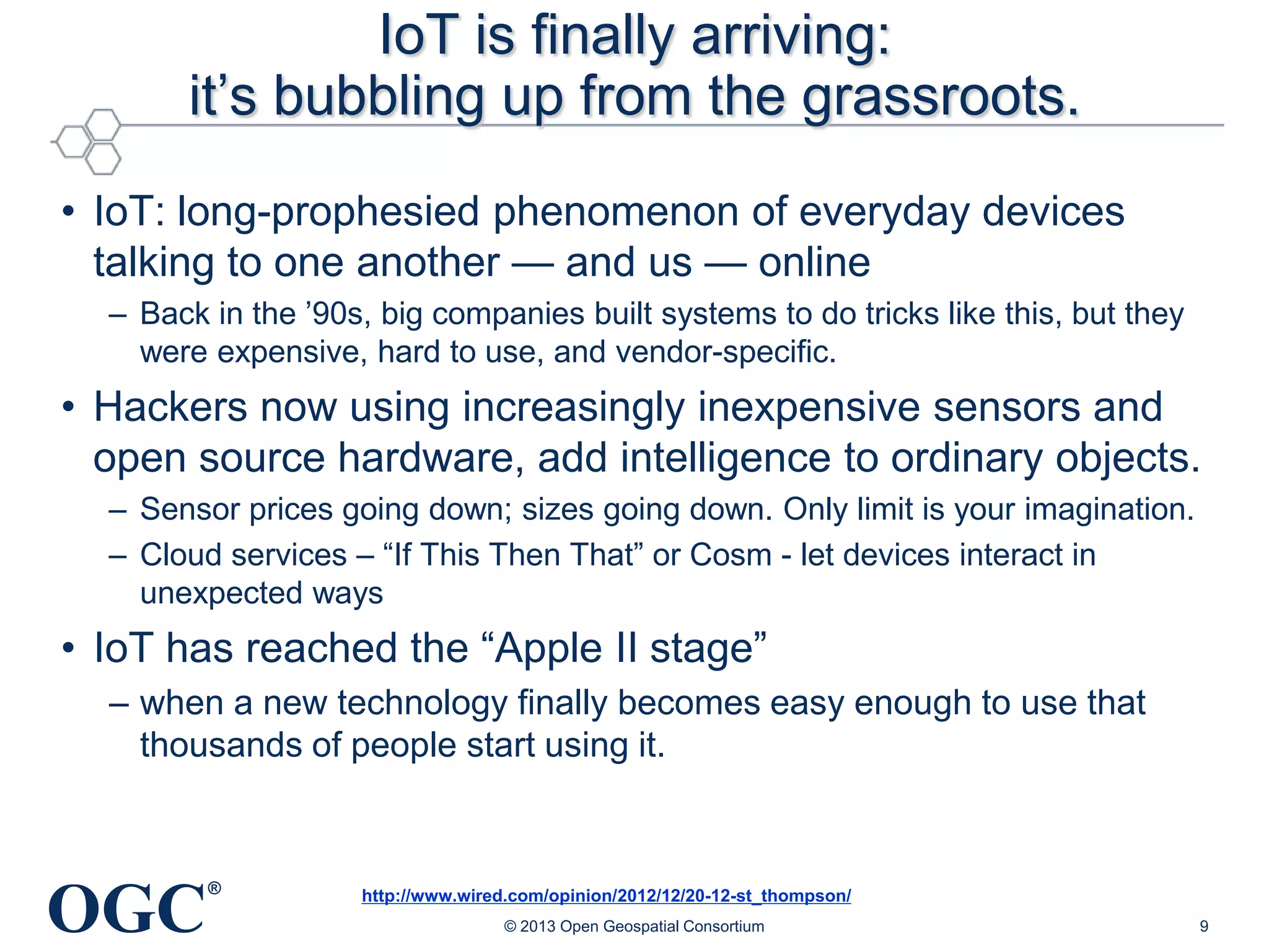 IoT is finally arriving:
it‘s bubbling up from the grassroots.
• IoT: long-prophesied phenomenon of everyday devices
talking to one another — and us — online
– Back in the ‘90s, big companies built systems to do tricks like this, but they
were expensive, hard to use, and vendor-specific.

• Hackers now using increasingly inexpensive sensors and
open source hardware, add intelligence to ordinary objects.
– Sensor prices going down; sizes going down. Only limit is your imagination.
– Cloud services – ―If This Then That‖ or Cosm - let devices interact in
unexpected ways

• IoT has reached the ―Apple II stage‖
– when a new technology finally becomes easy enough to use that
thousands of people start using it.

OGC

®

http://www.wired.com/opinion/2012/12/20-12-st_thompson/
© 2013 Open Geospatial Consortium

9

 