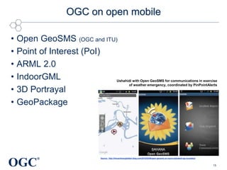 OGC on open mobile
•
•
•
•
•
•

Open GeoSMS (OGC and ITU)
Point of Interest (PoI)
ARML 2.0
IndoorGML
3D Portrayal
GeoPackage

OGC

Ushahidi with Open GeoSMS for communications in exercise
of weather emergency, coordinated by PinPointAlerts

®

Source: http://ilmuschiosuglialberi.blog.com/2012/02/08/open-geosms-un-nuovo-standard-ogc-la-pratica/

15

 