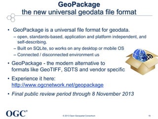 GeoPackage
the new universal geodata file format
• GeoPackage is a universal file format for geodata.
– open, standards-based, application and platform independent, and
self-describing.
– Built on SQLite, so works on any desktop or mobile OS
– Connected / disconnected environment us

• GeoPackage - the modern alternative to
formats like GeoTIFF, SDTS and vendor specific
• Experience it here:
http://www.ogcnetwork.net/geopackage
• Final public review period through 8 November 2013

OGC

®
© 2013 Open Geospatial Consortium

16

 