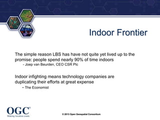 ®

Indoor Frontier
The simple reason LBS has have not quite yet lived up to the
promise: people spend nearly 90% of time indoors
- Joep van Beurden, CEO CSR Plc

Indoor infighting means technology companies are
duplicating their efforts at great expense
- The Economist

© 2013 Open Geospatial Consortium

 
