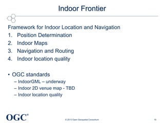 Indoor Frontier
Framework for Indoor Location and Navigation
1. Position Determination
2. Indoor Maps
3. Navigation and Routing
4. Indoor location quality

• OGC standards
– IndoorGML – underway
– Indoor 2D venue map - TBD
– Indoor location quality

OGC

®
© 2013 Open Geospatial Consortium

19

 