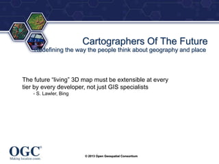 ®

Cartographers Of The Future
Redefining the way the people think about geography and place

The future ―living‖ 3D map must be extensible at every
tier by every developer, not just GIS specialists
- S. Lawler, Bing

© 2013 Open Geospatial Consortium

 