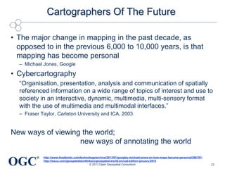 Cartographers Of The Future
• The major change in mapping in the past decade, as
opposed to in the previous 6,000 to 10,000 years, is that
mapping has become personal
– Michael Jones, Google

• Cybercartography
―Organisation, presentation, analysis and communication of spatially
referenced information on a wide range of topics of interest and use to
society in an interactive, dynamic, multimedia, multi-sensory format
with the use of multimedia and multimodal interfaces.‖
– Fraser Taylor, Carleton University and ICA, 2003

New ways of viewing the world;
new ways of annotating the world

OGC

®

http://www.theatlantic.com/technology/archive/2013/01/googles-michael-jones-on-how-maps-became-personal/266781/
http://issuu.com/geospatialworld/docs/geospatial-world-annual-edition-january-2013
© 2013 Open Geospatial Consortium

22

 