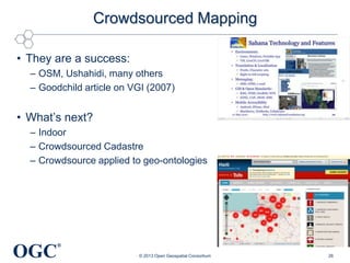 Crowdsourced Mapping
• They are a success:
– OSM, Ushahidi, many others
– Goodchild article on VGI (2007)

• What‘s next?
– Indoor
– Crowdsourced Cadastre
– Crowdsource applied to geo-ontologies

OGC

®
© 2013 Open Geospatial Consortium

26

 