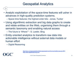 Geospatial Analytics
• Analytic exploitation of the space-time features will usher in
advances in high-quality prediction systems.
– Space time features: the highest order bits - Jonas, Tucker

• Using algorithmic extraction and big data graphs to create
and relate entities on the Web, organising them through a
semantic taxonomy and enabling natural access
– The future is ‗Where‘" - S. Lawler, Bing

• Entity oriented analytics to transform raw data into
actionable intelligence without external data models or
human effort
– Digital Reasoning

OGC

®

http://issuu.com/geospatialworld/docs/geospatial-world-annual-edition-january-2013
http://www.digitalreasoning.com/
© 2013 Open Geospatial Consortium

32

 
