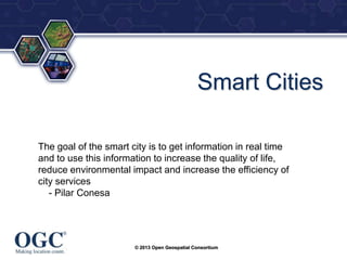 ®

Smart Cities
The goal of the smart city is to get information in real time
and to use this information to increase the quality of life,
reduce environmental impact and increase the efficiency of
city services
- Pilar Conesa

© 2013 Open Geospatial Consortium

 