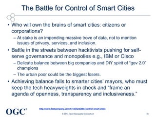 The Battle for Control of Smart Cities
• Who will own the brains of smart cities: citizens or
corporations?
– At stake is an impending massive trove of data, not to mention
issues of privacy, services, and inclusion.

• Battle in the streets between hacktivists pushing for selfserve governance and monopolies e.g., IBM or Cisco
– Delicate balance between big companies and DIY spirit of ―gov 2.0‖
champions
– The urban poor could be the biggest losers.

• Achieving balance falls to smarter cities‘ mayors, who must
keep the tech heavyweights in check and ―frame an
agenda of openness, transparency and inclusiveness.‖

OGC

®

http://www.fastcompany.com/1710342/battle-control-smart-cities
© 2013 Open Geospatial Consortium

35

 