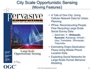 City Scale Opportunistic Sensing
(Moving Features)
• A Tale of One City: Using
Cellular Network Data for Urban
Planning
• PFlow: Reconstructing People
Flow Recycling Large-Scale
Social Survey Data
– Sekimoto, Y.; Shibasaki,
Ryosuke; Kanasugi, Hiroshi ;
Usui, Tomotaka ; Shimazaki,
Yasunobu

• Estimating Origin-Destination
Flows Using Mobile Phone
Location Data
• Exploiting Social Networks for
Large-Scale Human Behavior
Modeling

OGC

®
© 2013 Open Geospatial Consortium

36

 