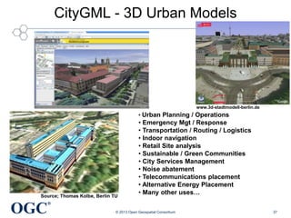 CityGML - 3D Urban Models

www.3d-stadtmodell-berlin.de

• Urban Planning / Operations

Source; Thomas Kolbe, Berlin TU

OGC

• Emergency Mgt / Response
• Transportation / Routing / Logistics
• Indoor navigation
• Retail Site analysis
• Sustainable / Green Communities
• City Services Management
• Noise abatement
• Telecommunications placement
• Alternative Energy Placement
• Many other uses…

®
© 2013 Open Geospatial Consortium

37

 
