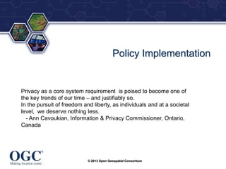 ®

Policy Implementation

Privacy as a core system requirement is poised to become one of
the key trends of our time – and justifiably so.
In the pursuit of freedom and liberty, as individuals and at a societal
level, we deserve nothing less.
- Ann Cavoukian, Information & Privacy Commissioner, Ontario,
Canada

© 2013 Open Geospatial Consortium

 