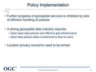 Policy Implementation
• Further progress of geospatial services is inhibited by lack
of efficient handling of policies
• A strong geospatial data industry requires
– Clear open data policies and effective geo-infrastructure
– Open data policies allow investments to flow to users

• Location privacy concerns need to be tamed

OGC

®

http://www.sensorsandsystems.com/dialog/perspectives/29311-do-the-google-sponsored-research-reports-shed-new-light-on-the-geo-services-industry.html

© 2013 Open Geospatial Consortium

39

 