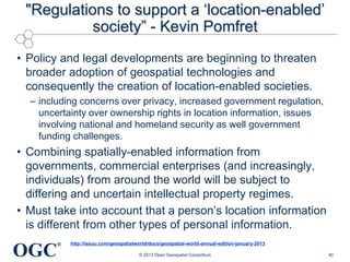 "Regulations to support a ‗location-enabled‘
society‖ - Kevin Pomfret
• Policy and legal developments are beginning to threaten
broader adoption of geospatial technologies and
consequently the creation of location-enabled societies.
– including concerns over privacy, increased government regulation,
uncertainty over ownership rights in location information, issues
involving national and homeland security as well government
funding challenges.

• Combining spatially-enabled information from
governments, commercial enterprises (and increasingly,
individuals) from around the world will be subject to
differing and uncertain intellectual property regimes.
• Must take into account that a person‘s location information
is different from other types of personal information.

OGC

®

http://issuu.com/geospatialworld/docs/geospatial-world-annual-edition-january-2013
© 2013 Open Geospatial Consortium

40

 