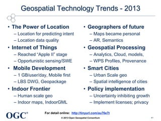 Geospatial Technology Trends - 2013
• The Power of Location
– Location for predicting intent
– Location data quality

• Internet of Things

• Mobile Development
– 1 GB/user/day, Mobile first
– LBS DWG, Geopackage

• Indoor Frontier

– Analytics, Cloud, models,
– WPS Profiles, Provenance

• Smart Cities
– Urban Scale geo
– Spatial intelligence of cities

• Policy implementation

– Human scale geo
– Indoor maps, IndoorGML

OGC

– Maps became personal
– AR, Semantics

• Geospatial Processing

– Reached ―Apple II‖ stage
– Opportunistic sensing/SWE

®

• Geographers of future

– Uncertainty inhibiting growth
– Implement licenses; privacy

For detail online: http://tinyurl.com/au76e7t
© 2013 Open Geospatial Consortium

41

 