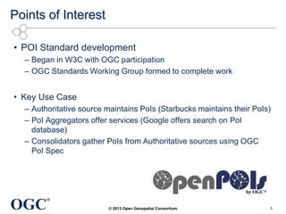 Points of Interest
• POI Standard development
– Began in W3C with OGC participation
– OGC Standards Working Group formed to complete work

• Key Use Case
– Authoritative source maintains PoIs (Starbucks maintains their PoIs)
– PoI Aggregators offer services (Google offers search on PoI
database)
– Consolidators gather PoIs from Authoritative sources using OGC
PoI Spec

OGC

®
© 2013 Open Geospatial Consortium

6

 