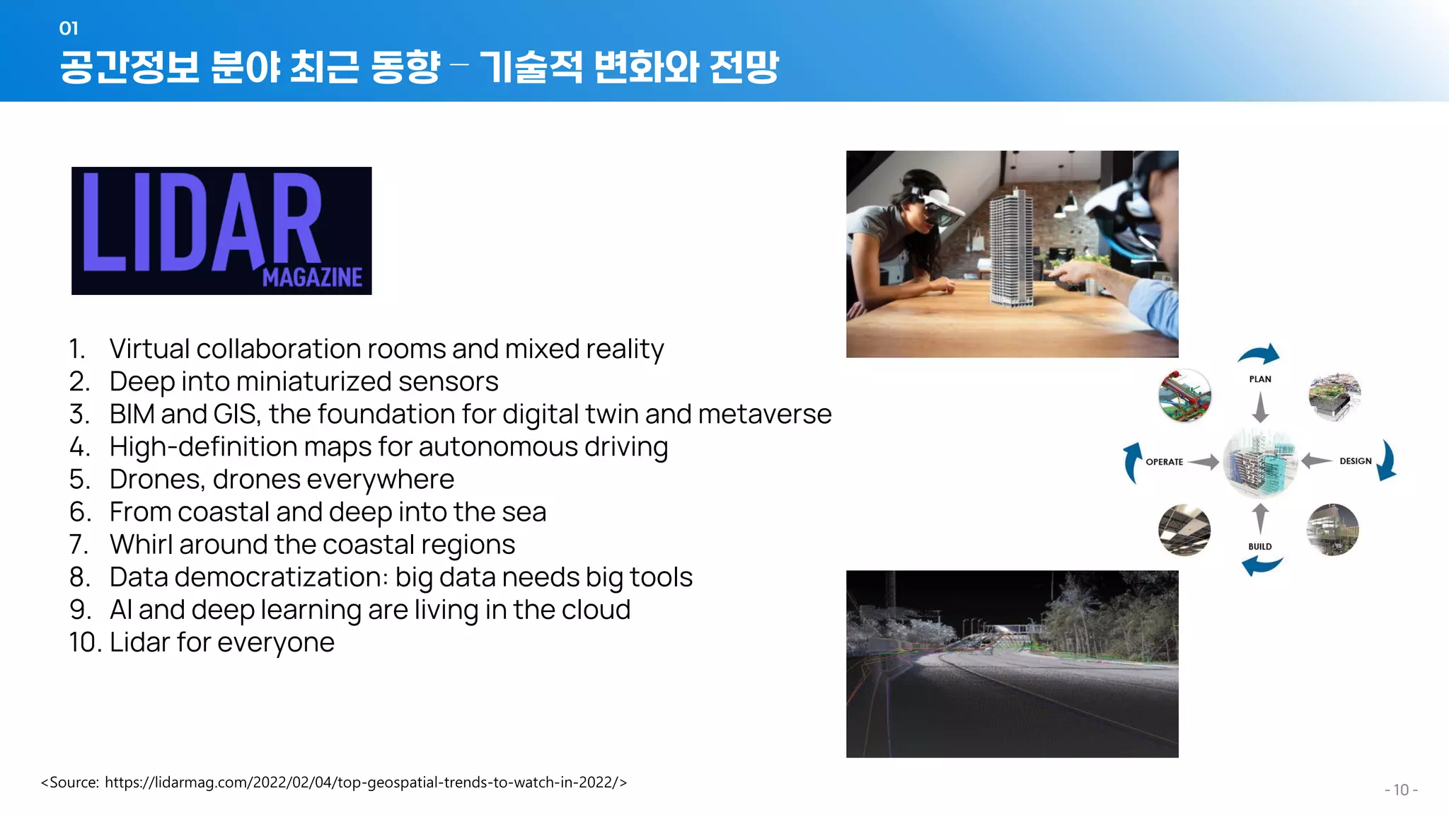- 10 -
1. Virtual collaboration rooms and mixed reality
2. Deep into miniaturized sensors
3. BIM and GIS, the foundation for digital twin and metaverse
4. High-definition maps for autonomous driving
5. Drones, drones everywhere
6. From coastal and deep into the sea
7. Whirl around the coastal regions
8. Data democratization: big data needs big tools
9. AI and deep learning are living in the cloud
10. Lidar for everyone
공간정보 분야 최근 동향 – 기술적 변화와 전망
01
 