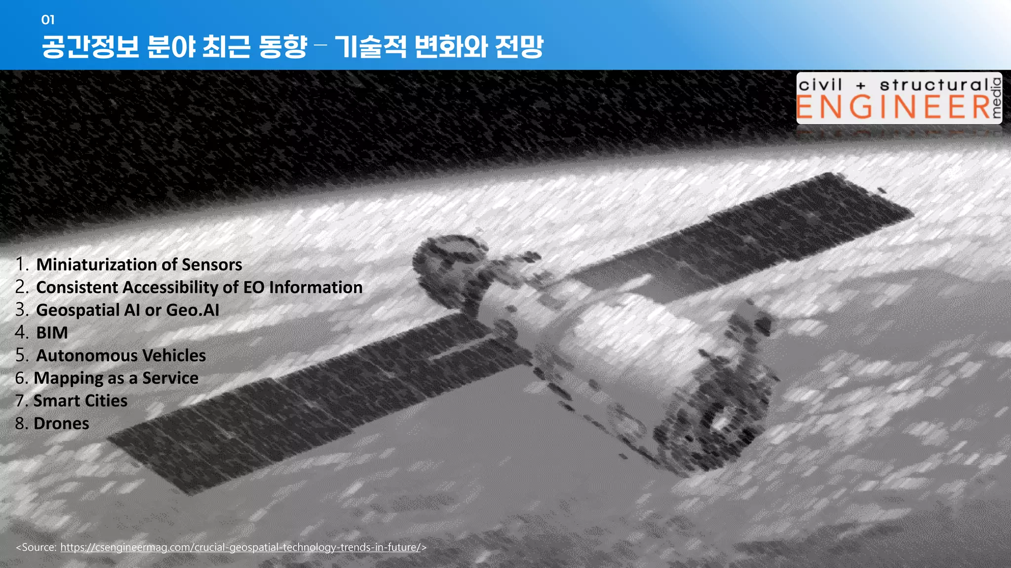 - 11 -
공간정보 분야 최근 동향 – 기술적 변화와 전망
01
<Source: https://csengineermag.com/crucial-geospatial-technology-trends-in-future/>
1. Miniaturization of Sensors
2. Consistent Accessibility of EO Information
3. Geospatial AI or Geo.AI
4. BIM
5. Autonomous Vehicles
6. Mapping as a Service
7. Smart Cities
8. Drones
 