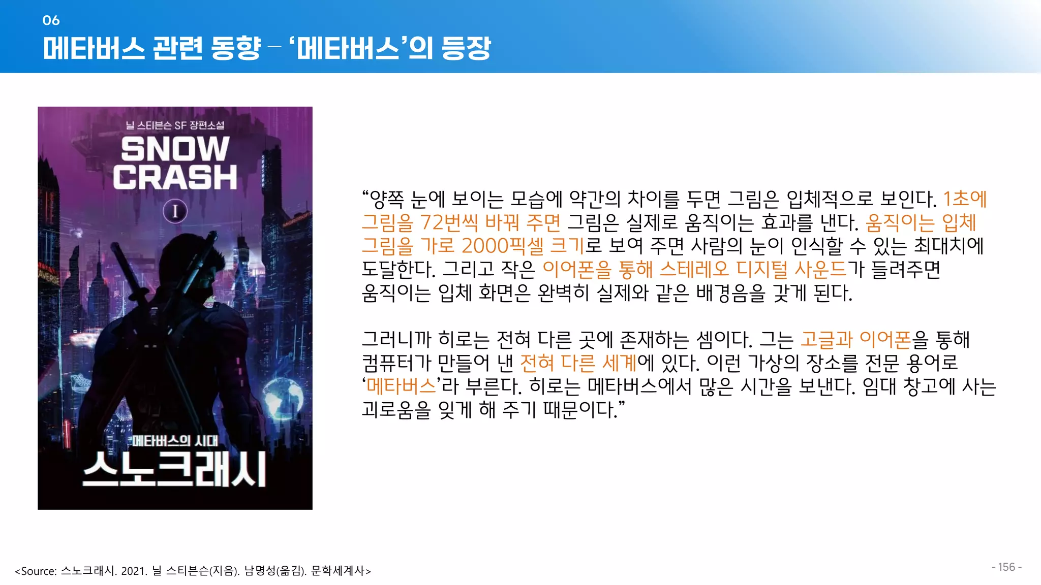 메타버스 관련 동향 – ‘메타버스’의 등장
06
- 156 -
“양쪽 눈에 보이는 모습에 약간의 차이를 두면 그림은 입체적으로 보인다. 1초에
그림을 72번씩 바꿔 주면 그림은 실제로 움직이는 효과를 낸다. 움직이는 입체
그림을 가로 2000픽셀 크기로 보여 주면 사람의 눈이 인식할 수 있는 최대치에
도달한다. 그리고 작은 이어폰을 통해 스테레오 디지털 사운드가 들려주면
움직이는 입체 화면은 완벽히 실제와 같은 배경음을 갖게 된다.
그러니까 히로는 전혀 다른 곳에 존재하는 셈이다. 그는 고글과 이어폰을 통해
컴퓨터가 만들어 낸 전혀 다른 세계에 있다. 이런 가상의 장소를 전문 용어로
‘메타버스’라 부른다. 히로는 메타버스에서 많은 시간을 보낸다. 임대 창고에 사는
괴로움을 잊게 해 주기 때문이다.”
<Source: 스노크래시. 2021. 닐 스티븐슨(지음). 남명성(옮김). 문학세계사>
 