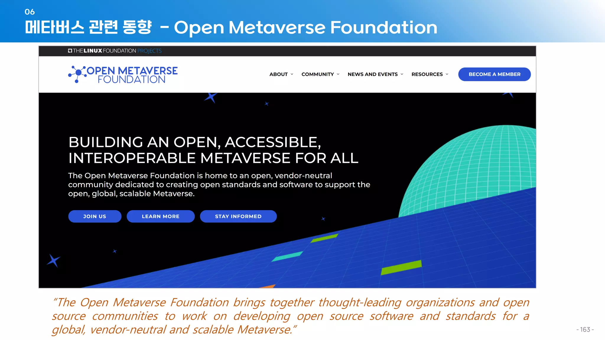 메타버스 관련 동향 - Open Metaverse Foundation
06
- 163 -
“The Open Metaverse Foundation brings together thought-leading organizations and open
source communities to work on developing open source software and standards for a
global, vendor-neutral and scalable Metaverse.”
 