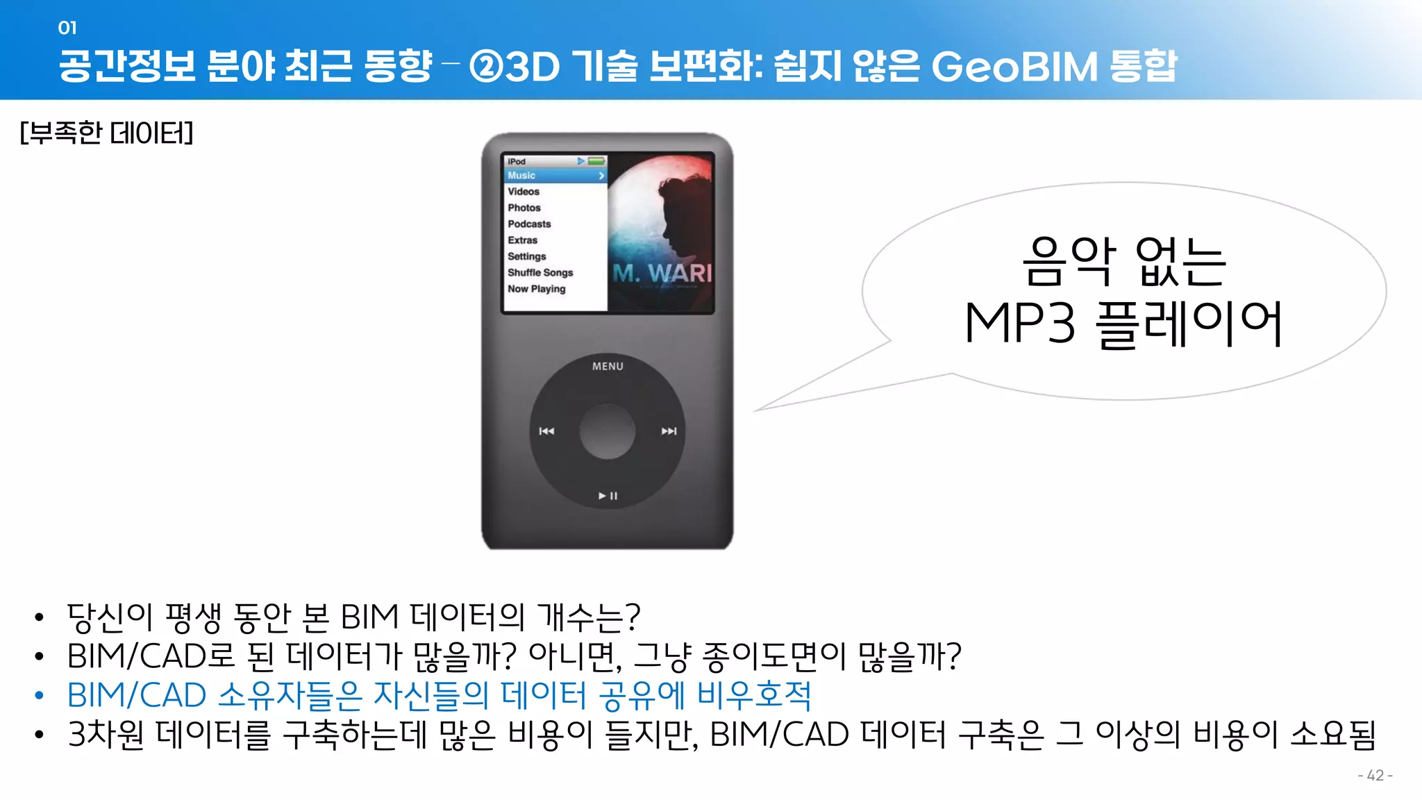 공간정보 분야 최근 동향 – ②3D 기술 보편화: 쉽지 않은 GeoBIM 통합
01
- 42 -
• 당신이 평생 동안 본 BIM 데이터의 개수는?
• BIM/CAD로 된 데이터가 많을까? 아니면, 그냥 종이도면이 많을까?
• BIM/CAD 소유자들은 자신들의 데이터 공유에 비우호적
• 3차원 데이터를 구축하는데 많은 비용이 들지만, BIM/CAD 데이터 구축은 그 이상의 비용이 소요됨
음악 없는
MP3 플레이어
[부족한 데이터]
 